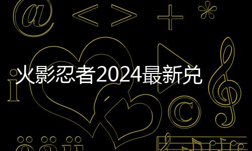 码 码一忍者览最新兑换兑换火影有效