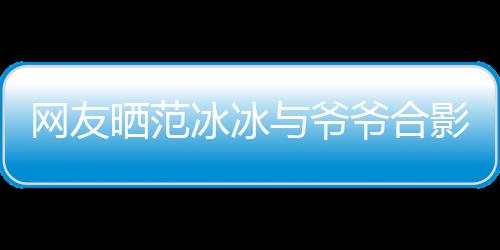 冰冰爆料显赫战功网友晒范与爷爷合影 爷爷称范