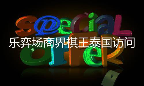 芭提棋交乐弈流赛王泰问团国访雅围圆满场商成功界棋