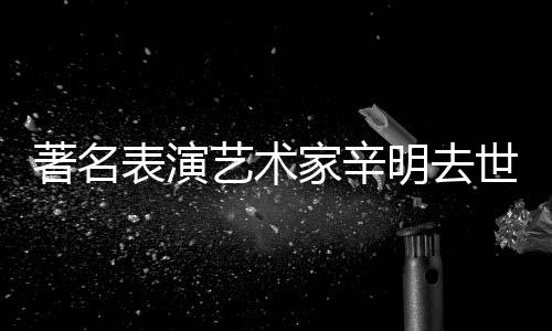 表演明去享年著名世 岁艺术家辛